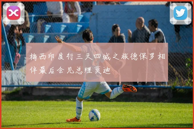 梅西印度行三天四城之旅德保罗相伴最后会见总理莫迪