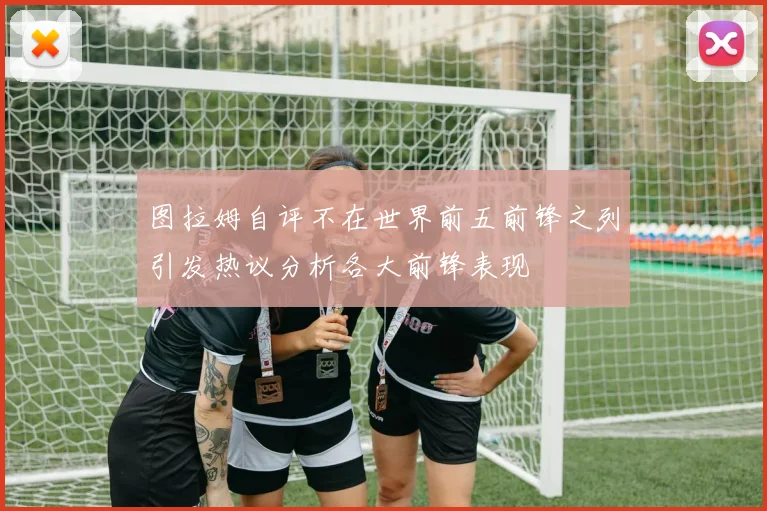 图拉姆自评不在世界前五前锋之列引发热议分析各大前锋表现