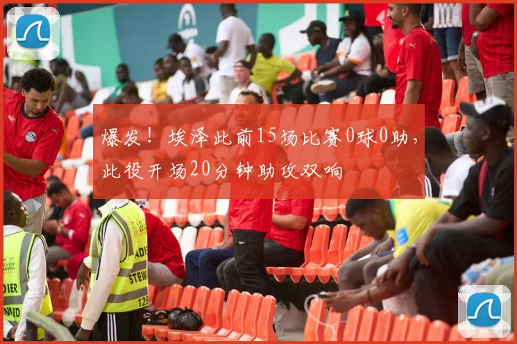 爆发！埃泽此前15场比赛0球0助，此役开场20分钟助攻双响
