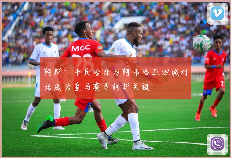 阿斯：卡瓦哈尔与阿韦洛亚坦诚对话成为皇马赛季转折关键