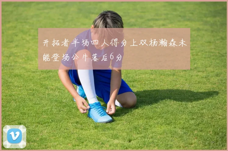 开拓者半场四人得分上双杨瀚森未能登场公牛落后6分