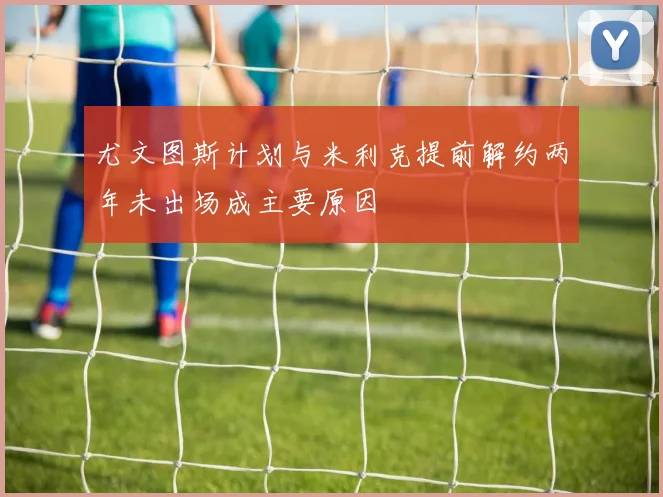 尤文图斯计划与米利克提前解约两年未出场成主要原因