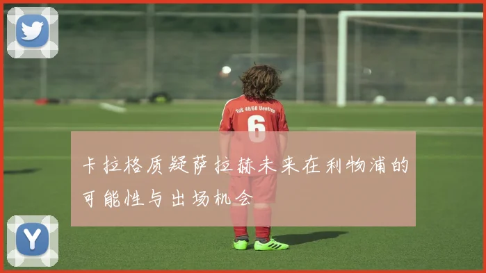 卡拉格质疑萨拉赫未来在利物浦的可能性与出场机会