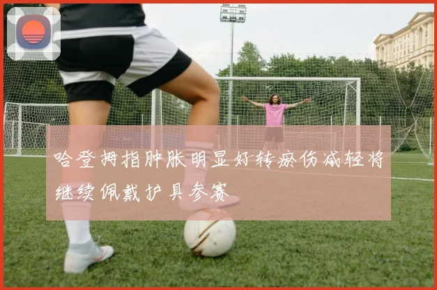 哈登拇指肿胀明显好转瘀伤减轻将继续佩戴护具参赛