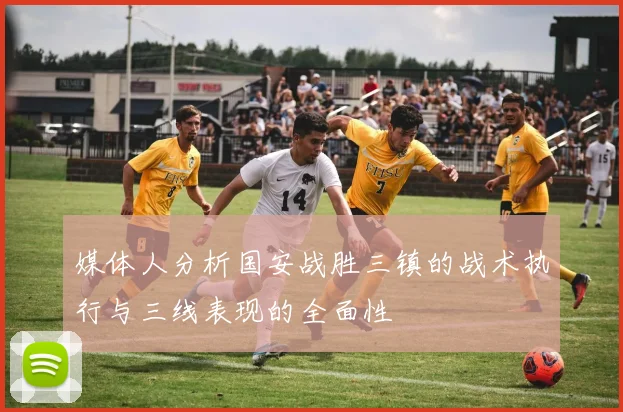 媒体人分析国安战胜三镇的战术执行与三线表现的全面性