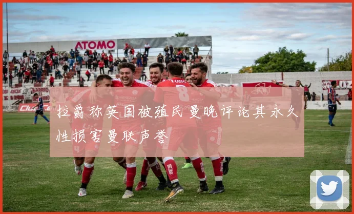 拉爵称英国被殖民曼晚评论其永久性损害曼联声誉