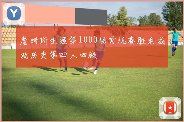 詹姆斯生涯第1000场常规赛胜利成就历史第四人回顾