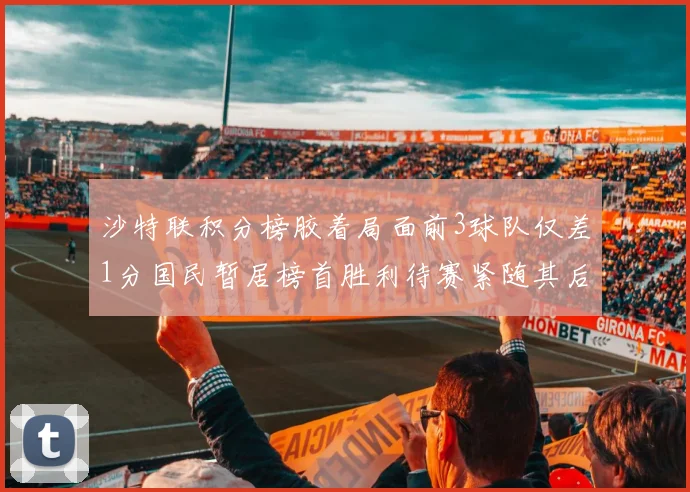 沙特联积分榜胶着局面前3球队仅差1分国民暂居榜首胜利待赛紧随其后