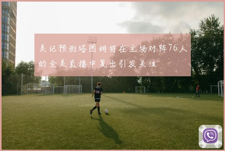 美记预测塔图姆将在主场对阵76人的全美直播中复出引发关注