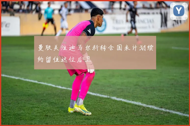 曼联关注迪马尔科转会国米计划续约留住这位后卫