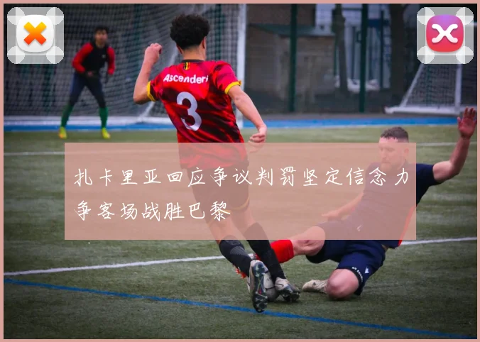 扎卡里亚回应争议判罚坚定信念力争客场战胜巴黎