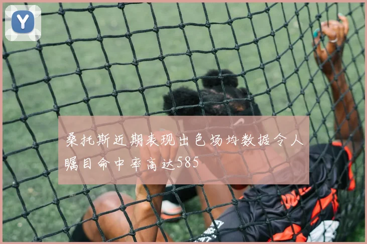 桑托斯近期表现出色场均数据令人瞩目命中率高达585