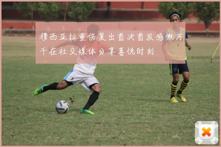 穆西亚拉重伤复出首次首发感慨万千在社交媒体分享喜悦时刻