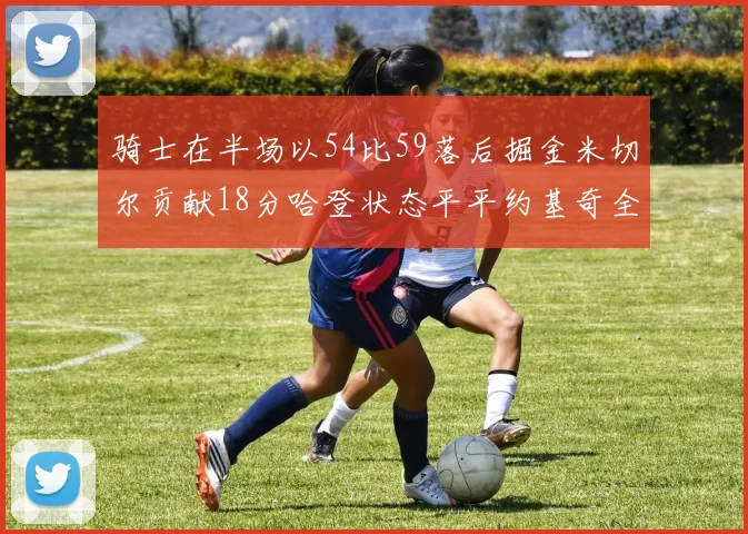 骑士在半场以54比59落后掘金米切尔贡献18分哈登状态平平约基奇全能表现