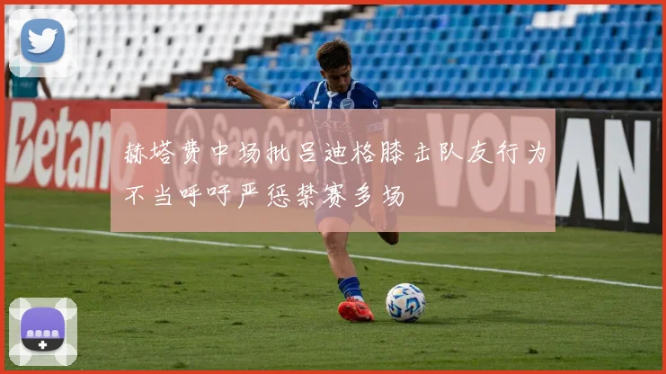 赫塔费中场批吕迪格膝击队友行为不当呼吁严惩禁赛多场