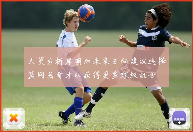 大莫分析库明加未来去向建议选择篮网或奇才以获得更多球权机会