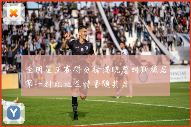 全明星正赛得分榜揭晓詹姆斯稳居第一科比杜兰特紧随其后