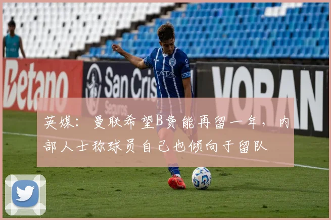 英媒：曼联希望B费能再留一年，内部人士称球员自己也倾向于留队