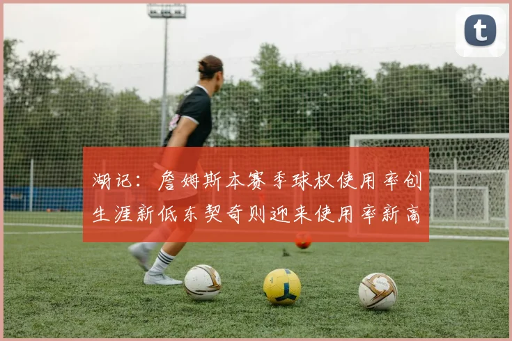 湖记：詹姆斯本赛季球权使用率创生涯新低东契奇则迎来使用率新高