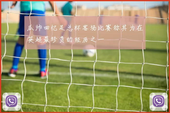 瓜帅回忆足总杯客场比赛称其为在英超最珍贵的经历之一
