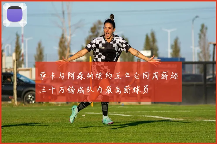 萨卡与阿森纳续约五年合同周薪超三十万镑成队内最高薪球员