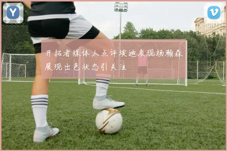 开拓者媒体人点评埃迪表现杨瀚森展现出色状态引关注