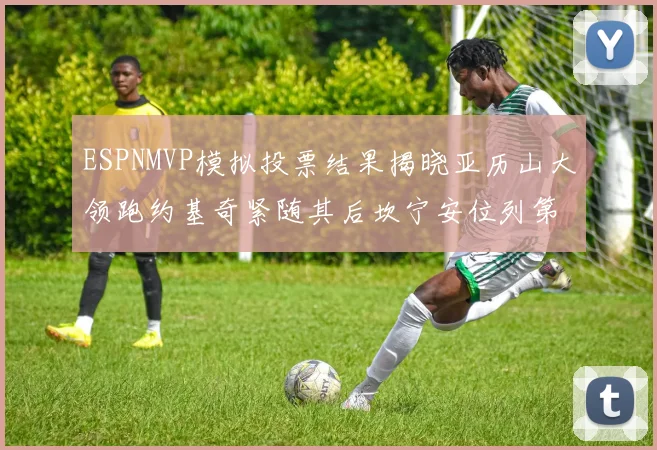 ESPNMVP模拟投票结果揭晓亚历山大领跑约基奇紧随其后坎宁安位列第三