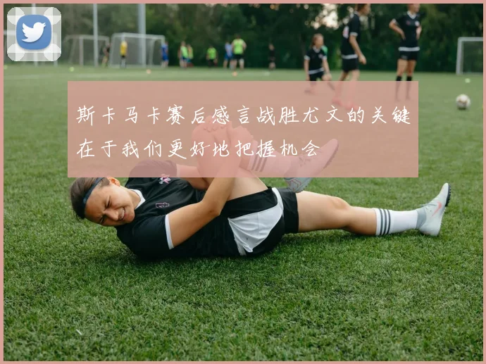 斯卡马卡赛后感言战胜尤文的关键在于我们更好地把握机会