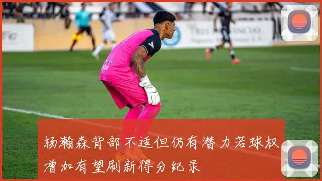 杨瀚森背部不适但仍有潜力若球权增加有望刷新得分纪录
