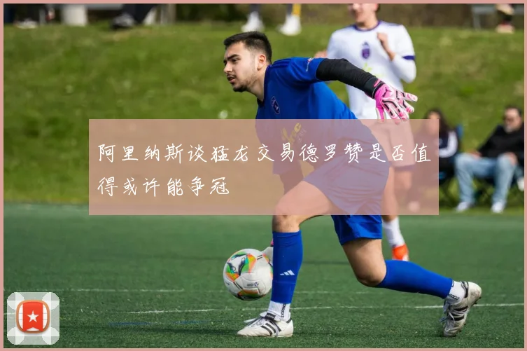 阿里纳斯谈猛龙交易德罗赞是否值得或许能争冠