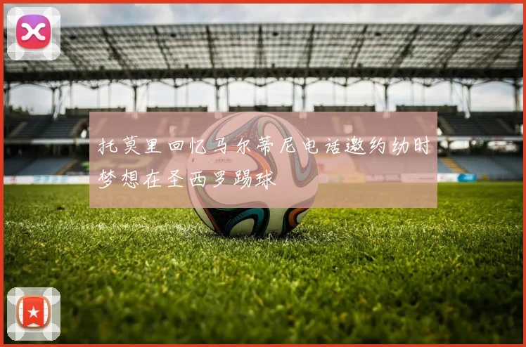 托莫里回忆马尔蒂尼电话邀约幼时梦想在圣西罗踢球