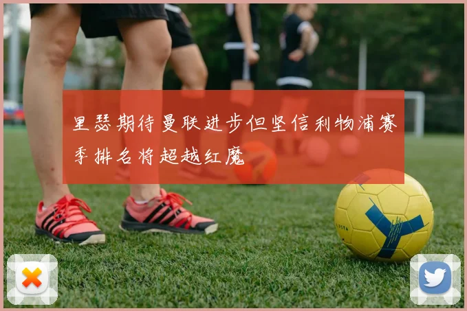 里瑟期待曼联进步但坚信利物浦赛季排名将超越红魔