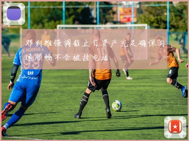 邓利维强调截止日资产充足确保沟通顺畅不会被挂电话