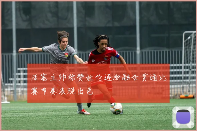 活塞主帅称赞杜伦逐渐融会贯通比赛节奏表现出色