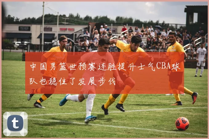 中国男篮世预赛连胜提升士气CBA球队也稳住了发展步伐