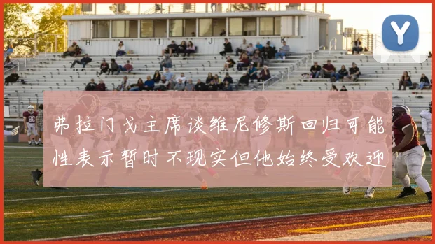 弗拉门戈主席谈维尼修斯回归可能性表示暂时不现实但他始终受欢迎