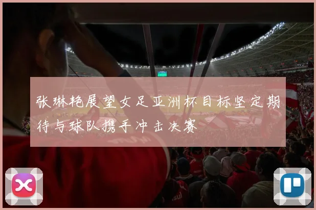 张琳艳展望女足亚洲杯目标坚定期待与球队携手冲击决赛