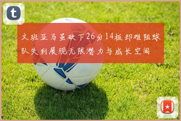 文班亚马虽砍下26分14板却难阻球队失利展现无限潜力与成长空间