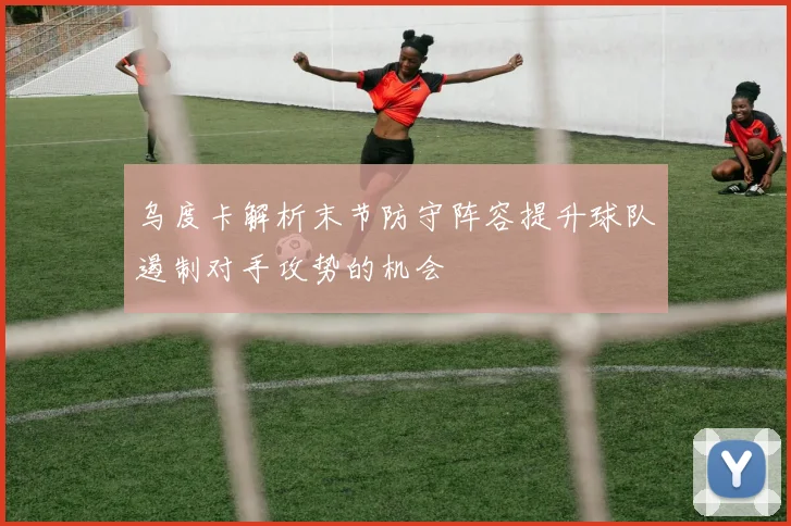 乌度卡解析末节防守阵容提升球队遏制对手攻势的机会